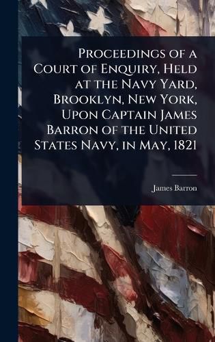 Cover image for Proceedings of a Court of Enquiry, Held at the Navy Yard, Brooklyn, New York, Upon Captain James Barron of the United States Navy, in May, 1821