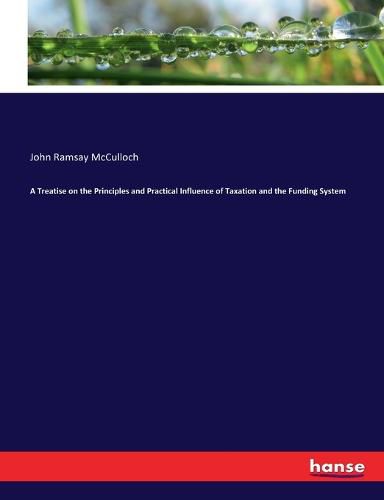 A Treatise on the Principles and Practical Influence of Taxation and the Funding System