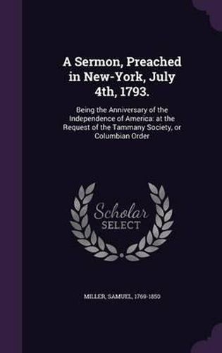 Cover image for A Sermon, Preached in New-York, July 4th, 1793.: Being the Anniversary of the Independence of America: At the Request of the Tammany Society, or Columbian Order