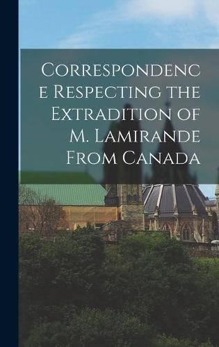 Cover image for Correspondence Respecting the Extradition of M. Lamirande From Canada [microform]
