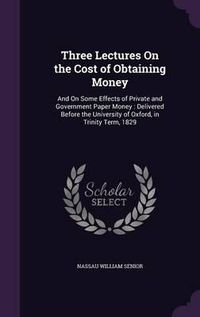 Cover image for Three Lectures on the Cost of Obtaining Money: And on Some Effects of Private and Government Paper Money: Delivered Before the University of Oxford, in Trinity Term, 1829