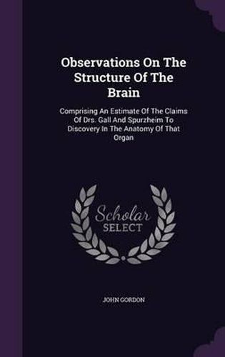 Observations on the Structure of the Brain: Comprising an Estimate of the Claims of Drs. Gall and Spurzheim to Discovery in the Anatomy of That Organ