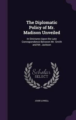 The Diplomatic Policy of Mr. Madison Unveiled: In Strictures Upon the Late Correspondence Between Mr. Smith and Mr. Jackson