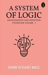 Cover image for A System Of Logic Ratiocinative And Inductive 7Th Edition, Volume - I