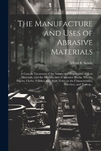 Cover image for The Manufacture and Uses of Abrasive Materials; a Concise Treatment of the Nature and Preparation of Raw Materials, and the Manufacture of Abrasive Blocks, Wheels, Papers, Cloths, Polishes, Etc. With Notes on the Characteristics, Selection, and Testing...