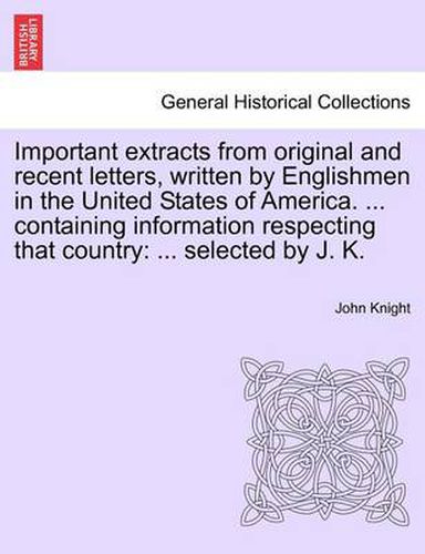 Cover image for Important Extracts from Original and Recent Letters, Written by Englishmen in the United States of America. ... Containing Information Respecting That Country: ... Selected by J. K.