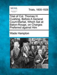 Cover image for Trial of Col. Thomas H. Cushing, Before a General Court-Martial, Which SAT at Baton-Rouge, on Charges Preferred Against Him