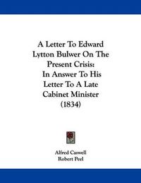 Cover image for A Letter to Edward Lytton Bulwer on the Present Crisis: In Answer to His Letter to a Late Cabinet Minister (1834)