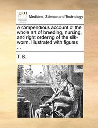 Cover image for A Compendious Account of the Whole Art of Breeding, Nursing, and Right Ordering of the Silk-Worm. Illustrated with Figures ...