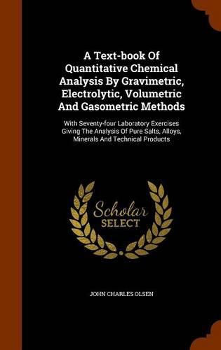 A Text-Book of Quantitative Chemical Analysis by Gravimetric, Electrolytic, Volumetric and Gasometric Methods: With Seventy-Four Laboratory Exercises Giving the Analysis of Pure Salts, Alloys, Minerals and Technical Products