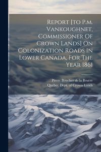 Cover image for Report [to P.m. Vankoughnet, Commissioner Of Crown Lands] On Colonization Roads In Lower Canada, For The Year 1861