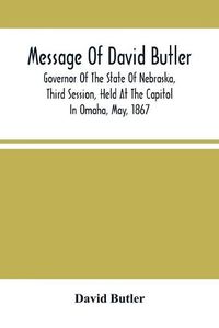 Cover image for Message Of David Butler; Governor Of The State Of Nebraska, Third Session, Held At The Capitol In Omaha, May, 1867