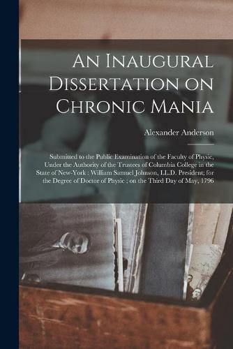 An Inaugural Dissertation on Chronic Mania: Submitted to the Public Examination of the Faculty of Physic, Under the Authority of the Trustees of Columbia College in the State of New-York: William Samuel Johnson, LL.D. President; for the Degree Of...