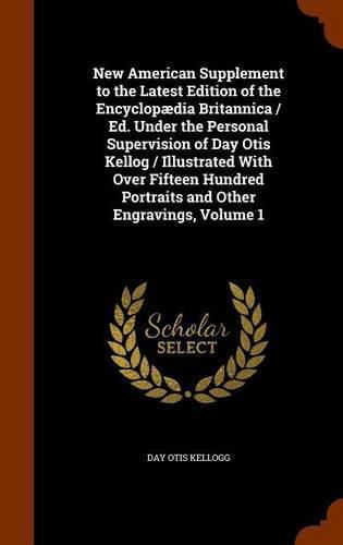 New American Supplement to the Latest Edition of the Encyclopaedia Britannica / Ed. Under the Personal Supervision of Day Otis Kellog / Illustrated with Over Fifteen Hundred Portraits and Other Engravings, Volume 1