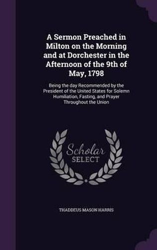 A Sermon Preached in Milton on the Morning and at Dorchester in the Afternoon of the 9th of May, 1798: Being the Day Recommended by the President of the United States for Solemn Humiliation, Fasting, and Prayer Throughout the Union