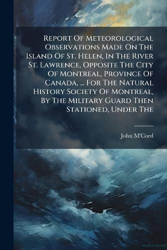 Cover image for Report Of Meteorological Observations Made On The Island Of St. Helen, In The River St. Lawrence, Opposite The City Of Montreal, Province Of Canada, ... For The Natural History Society Of Montreal, By The Military Guard Then Stationed, Under The