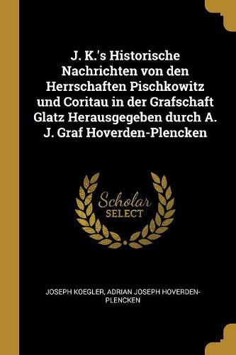 Cover image for J. K.'s Historische Nachrichten von den Herrschaften Pischkowitz und Coritau in der Grafschaft Glatz Herausgegeben durch A. J. Graf Hoverden-Plencken