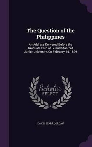 The Question of the Philippines: An Address Delivered Before the Graduate Club of Leland Stanford Junior University, on February 14, 1899