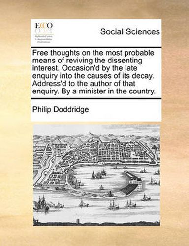 Cover image for Free Thoughts on the Most Probable Means of Reviving the Dissenting Interest. Occasion'd by the Late Enquiry Into the Causes of Its Decay. Address'd to the Author of That Enquiry. by a Minister in the Country.