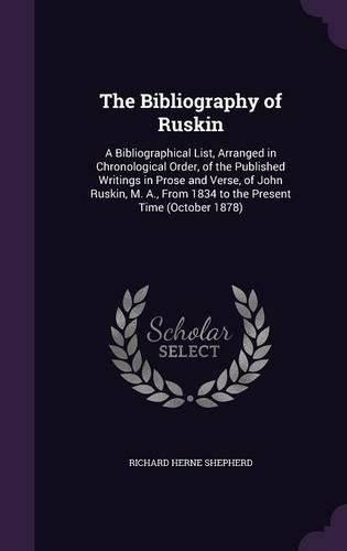 The Bibliography of Ruskin: A Bibliographical List, Arranged in Chronological Order, of the Published Writings in Prose and Verse, of John Ruskin, M. A., from 1834 to the Present Time (October 1878)