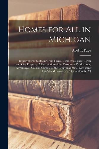 Cover image for Homes for All in Michigan; Improved Fruit, Stock, Grain Farms, Timbered Lands, Town and City Property. A Description of the Resources, Productions, Advantages, Soil and Climate of the Peninsular State, With Some Useful and Instructive Information for All