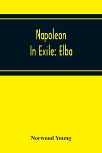 Cover image for Napoleon In Exile: Elba; From The Entry Of The Allies Into Paris On The 31St March 1814 To The Return Of Napoleon From Elba And His Landing At Golfe Jouan On The 1St March 1815