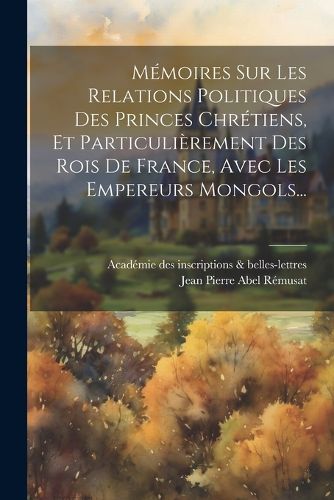 Cover image for Memoires Sur Les Relations Politiques Des Princes Chretiens, Et Particulierement Des Rois De France, Avec Les Empereurs Mongols...