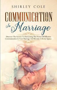 Cover image for Communication In Marriage: Discover The Secrets To Harnessing The Power Of Effective Communication In Your Marriage And Become A Better Spouse