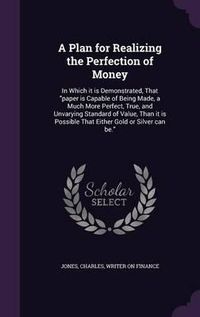 Cover image for A Plan for Realizing the Perfection of Money: In Which It Is Demonstrated, That Paper Is Capable of Being Made, a Much More Perfect, True, and Unvarying Standard of Value, Than It Is Possible That Either Gold or Silver Can Be.