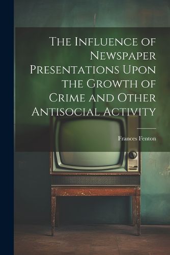 Cover image for The Influence of Newspaper Presentations Upon the Growth of Crime and Other Antisocial Activity