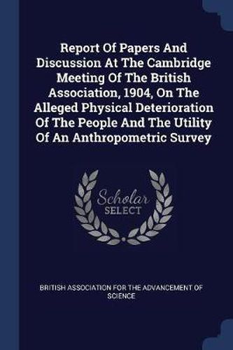 Cover image for Report of Papers and Discussion at the Cambridge Meeting of the British Association, 1904, on the Alleged Physical Deterioration of the People and the Utility of an Anthropometric Survey