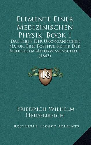 Cover image for Elemente Einer Medizinischen Physik, Book 1: Das Leben Der Unorganischen Natur, Eine Positive Kritik Der Bisherigen Naturwissenschaft (1843)