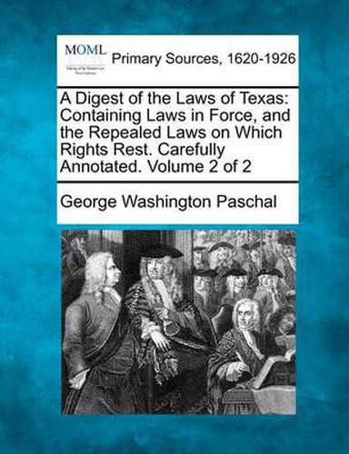 Cover image for A Digest of the Laws of Texas: Containing Laws in Force, and the Repealed Laws on Which Rights Rest. Carefully Annotated. Volume 2 of 2