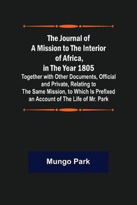 Cover image for The Journal of a Mission to the Interior of Africa, in the Year 1805; Together with Other Documents, Official and Private, Relating to the Same Mission, to Which Is Prefixed an Account of the Life of Mr. Park