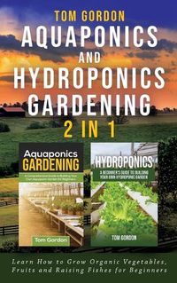 Cover image for Aquaponics and Hydroponics Gardening - 2 in 1: Learn How to Grow Organic Vegetables, Fruits and Raising Fishes for Beginners