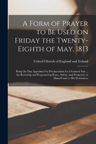 Cover image for A Form of Prayer to Be Used on Friday the Twenty-eighth of May, 1813 [microform]: Being the Day Appointed by Proclamation for a General Fast ... for Restoring and Perpetuating Peace, Safety, and Prosperity to Himself and to His Dominions