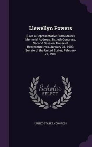 Llewellyn Powers: (Late a Representative from Maine) Memorial Address. Sixtieth Congress, Second Session, House of Representatives, January 31, 1909, Senate of the United States, February 27, 1909