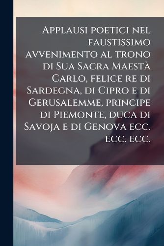Cover image for Applausi poetici nel faustissimo avvenimento al trono di Sua Sacra Maesta Carlo, felice re di Sardegna, di Cipro e di Gerusalemme, principe di Piemonte, duca di Savoja e di Genova ecc. ecc. ecc.
