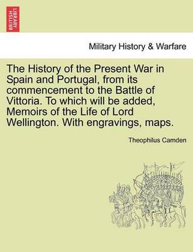 Cover image for The History of the Present War in Spain and Portugal, from Its Commencement to the Battle of Vittoria. to Which Will Be Added, Memoirs of the Life of Lord Wellington. with Engravings, Maps.