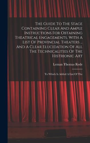 Cover image for The Guide To The Stage Containing Clear And Ample Instructions For Obtaining Theatrical Engagements, With A List Of Provincial Theaters ... And A Clear Elucidation Of All The Technicalities Of The Histrionic Art