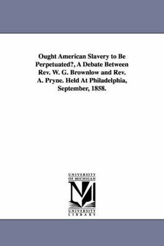 Ought American Slavery to Be Perpetuated?, A Debate Between Rev. W. G. Brownlow and Rev. A. Pryne. Held At Philadelphia, September, 1858.