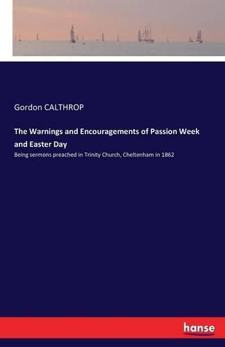 The Warnings and Encouragements of Passion Week and Easter Day: Being sermons preached in Trinity Church, Cheltenham in 1862