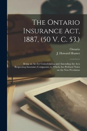 Cover image for The Ontario Insurance Act, 1887, (50 V. C. 53.) [microform]: Being an Act for Consolidating and Amending the Acts Respecting Insurance Companies, to Which Are Prefixed Notes on the New Provisions