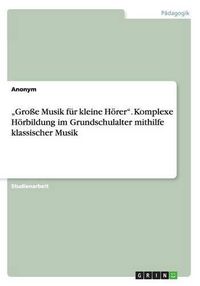 Cover image for Grosse Musik fur kleine Hoerer. Komplexe Hoerbildung im Grundschulalter mithilfe klassischer Musik