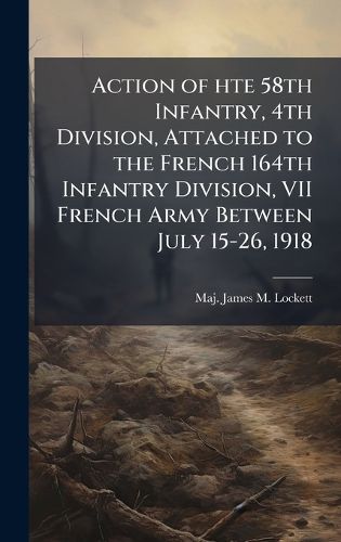 Cover image for Action of hte 58th Infantry, 4th Division, Attached to the French 164th Infantry Division, VII French Army Between July 15-26, 1918