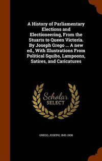 Cover image for A History of Parliamentary Elections and Electioneering, from the Stuarts to Queen Victoria. by Joseph Grego ... a New Ed., with Illustrations from Political Squibs, Lampoons, Satires, and Caricatures