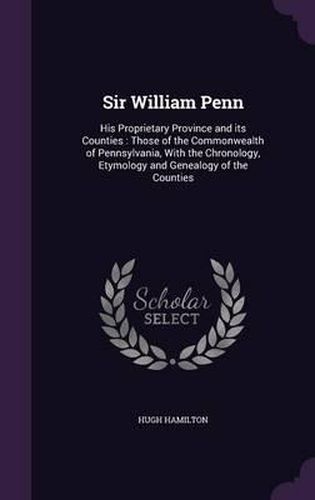 Cover image for Sir William Penn: His Proprietary Province and Its Counties: Those of the Commonwealth of Pennsylvania, with the Chronology, Etymology and Genealogy of the Counties