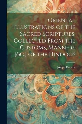 Oriental Illustrations of the Sacred Scriptures, Collected From the Customs, Manners [&c.] of the Hindoos