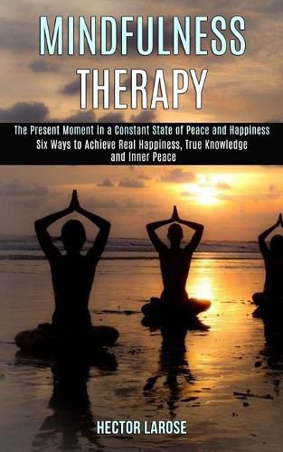 Cover image for Mindfulness Therapy: Six Ways to Achieve Real Happiness, True Knowledge and Inner Peace (The Present Moment in a Constant State of Peace and Happiness)