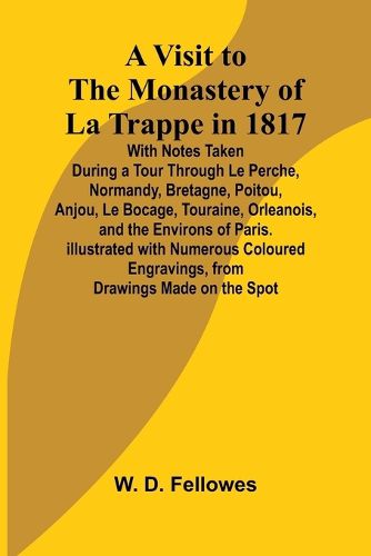 A Visit to the Monastery of La Trappe in 1817; With Notes Taken During a Tour Through Le Perche, Normandy, Bretagne, Poitou, Anjou, Le Bocage, Touraine, Orleanois, and the Environs of Paris. Illustrated with Numerous Coloured Engravings, from Drawings Made o